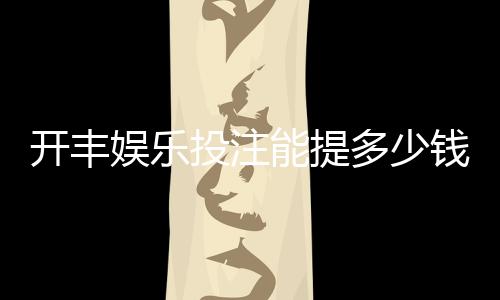 开丰娱乐投注能提多少钱？揭秘提款额度与到账时间