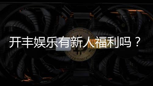 开丰娱乐有新人福利吗?独家揭秘新会员专享优惠活动