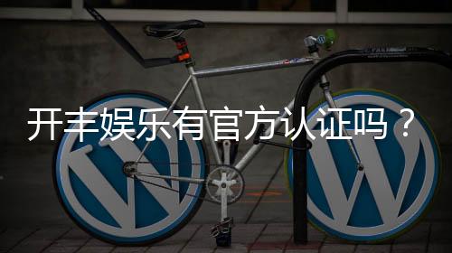 开丰娱乐有官方认证吗？权威解答与安全游戏指南