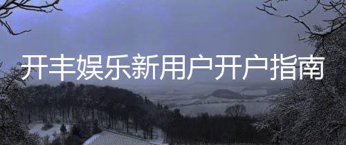 开丰娱乐新用户开户指南：轻松注册领豪礼畅享顶级游戏体验