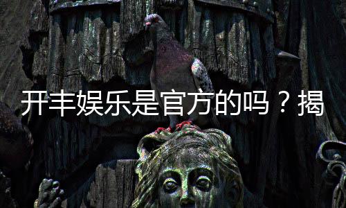 开丰娱乐是官方的吗?揭秘平台背景与安全认证详情