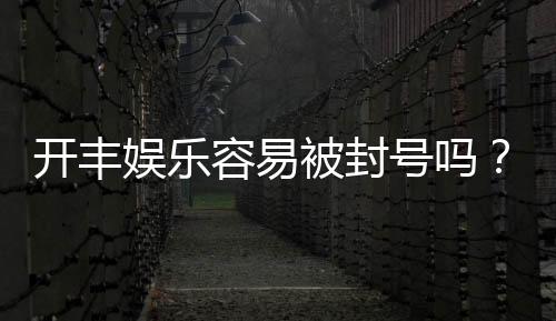 开丰娱乐容易被封号吗?资深玩家揭秘防封技巧与平台选择