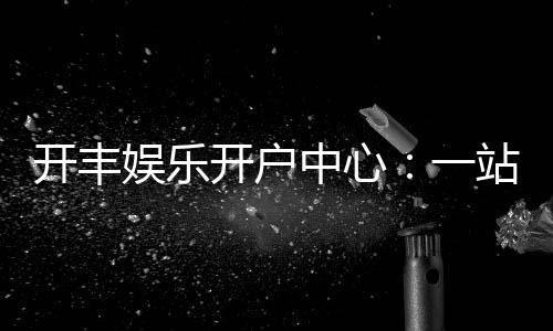开丰娱乐开户中心:一站式畅享棋牌电游的尊贵体验