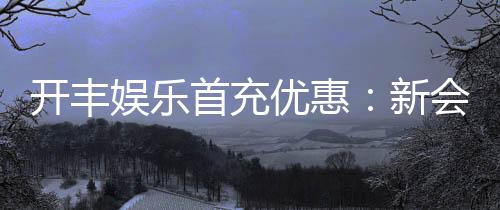 开丰娱乐首充优惠:新会员专享高额返利及独家礼包
