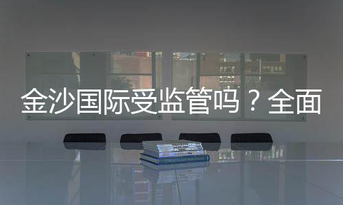 金沙国际受监管吗？全面解析其合法性与监管现状