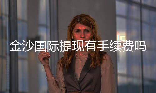 金沙国际提现有手续费吗?详细解析手续费标准与到账时间