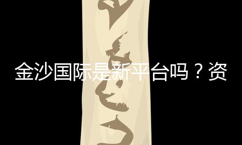 金沙国际是新平台吗?资深玩家带你揭秘真实体验