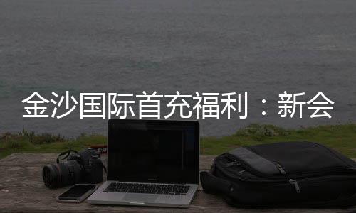 金沙国际首充福利:新会员专享高额返利与独家礼包