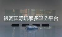 银河国际玩家多吗？平台人气与真实体验解析