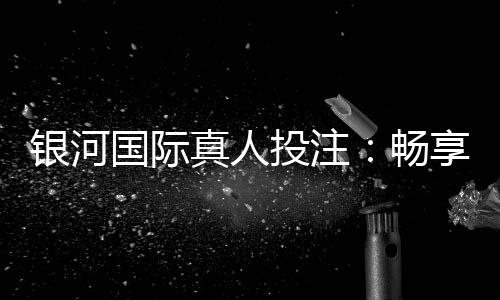 银河国际真人投注：畅享高端娱乐体验与丰厚彩金回馈