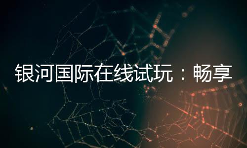 银河国际在线试玩:畅享顶级电子游艺的试玩体验