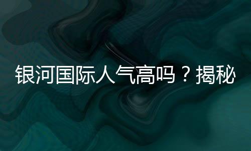 银河国际人气高吗?揭秘其火爆原因与玩家真实评价