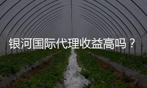 银河国际代理收益高吗?深度解析代理收益与优势