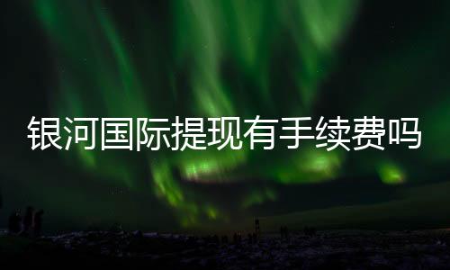 银河国际提现有手续费吗？全面解析提款流程与费用详情
