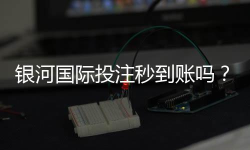 银河国际投注秒到账吗？实测到账速度与使用体验分享