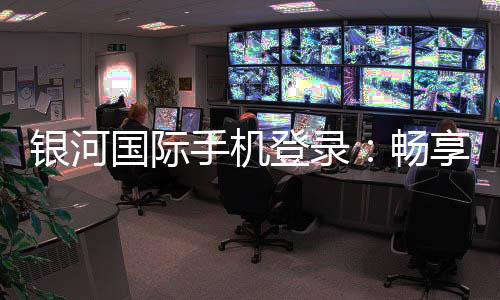 银河国际手机登录：畅享顶级娱乐体验与安全登录指南