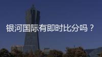 银河国际有即时比分吗？一文详解比分查询与赛事动态