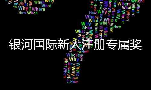 银河国际新人注册专属奖励:首存礼金与高额返水等你拿