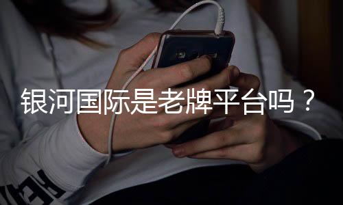 银河国际是老牌平台吗？资深玩家揭秘其历史与真实体验