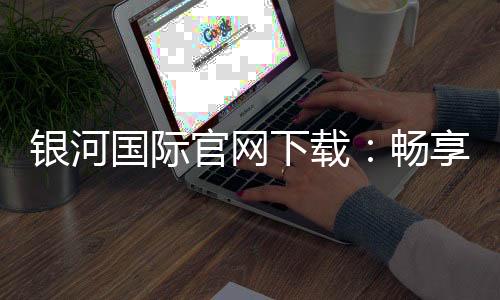 银河国际官网下载:畅享顶级棋牌娱乐与电子游艺的完美体验
