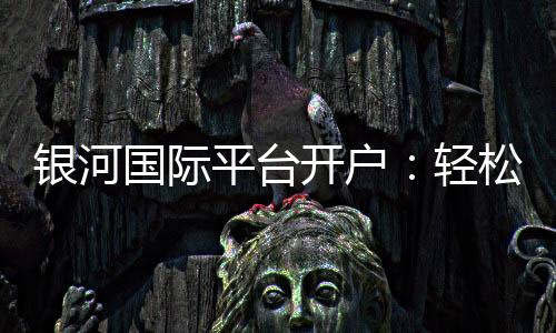 银河国际平台开户:轻松注册享豪华礼遇与高额返水