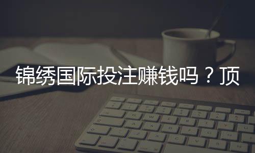 锦绣国际投注赚钱吗？顶尖玩家分享心得