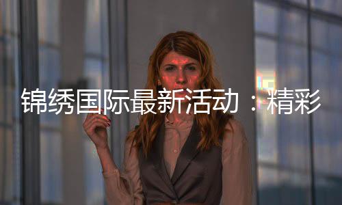 锦绣国际最新活动：精彩纷呈尽在眼前