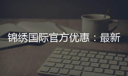 锦绣国际官方优惠:最新折扣福利揭秘