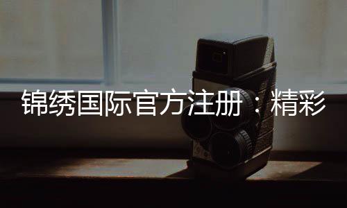 锦绣国际官方注册:精彩棋牌玩法专享