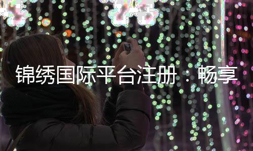 锦绣国际平台注册:畅享多维服务的新选择