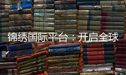 锦绣国际平台：开启全球商务新篇章