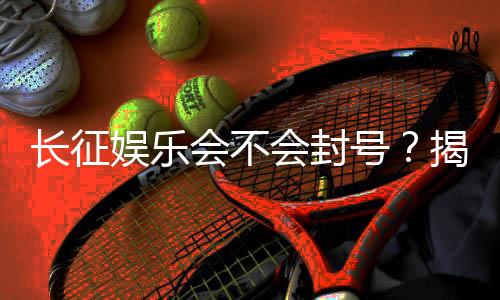 长征娱乐会不会封号？揭秘平台风控机制与防封技巧