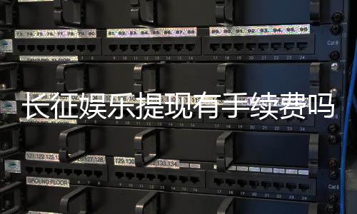 长征娱乐提现有手续费吗？手续费标准及到账时间详解