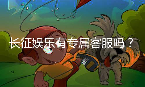 长征娱乐有专属客服吗?为您解答VIP服务与联系渠道