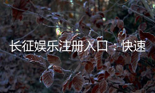 长征娱乐注册入口：快速开户指南与独家优惠领取