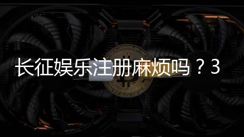 长征娱乐注册麻烦吗？3分钟快速开户攻略分享
