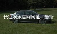 长征娱乐官网网址：最新登录入口与游戏体验全攻略