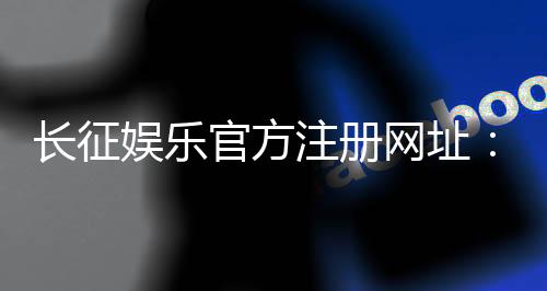 长征娱乐官方注册网址:全新会员注册流程与游戏体验指南