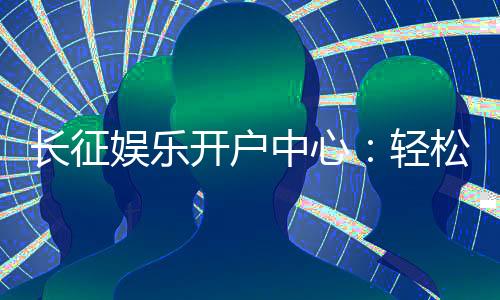 长征娱乐开户中心:轻松注册享豪华游戏礼遇