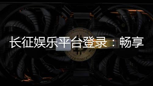 长征娱乐平台登录：畅享顶级棋牌游戏的快捷通道