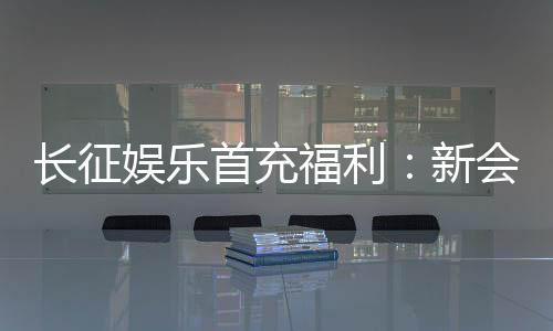 长征娱乐首充福利：新会员专享高额返利与独家礼包