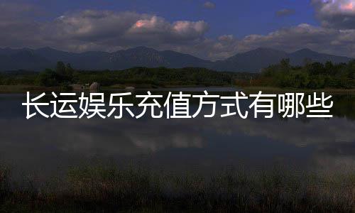 长运娱乐充值方式有哪些?详解最新存款渠道与到账时间