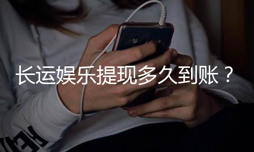 长运娱乐提现多久到账？到账时间及流程详解