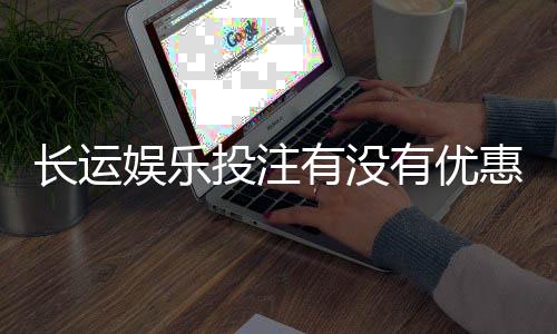 长运娱乐投注有没有优惠?最新优惠活动及福利大揭秘