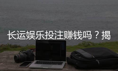 长运娱乐投注赚钱吗?揭秘稳定盈利的三大实战技巧