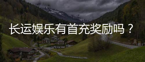 长运娱乐有首充奖励吗？揭秘新会员专属福利及领取攻略
