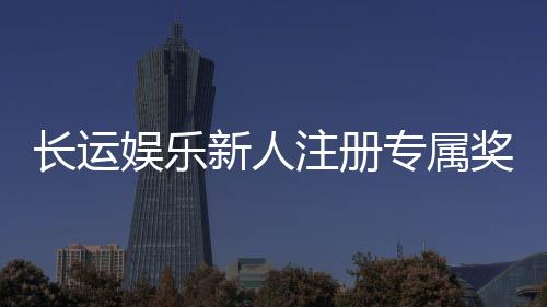 长运娱乐新人注册专属奖励:首存礼包与高额返利等你拿