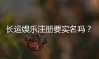 长运娱乐注册要实名吗？实名认证流程及注意事项详解