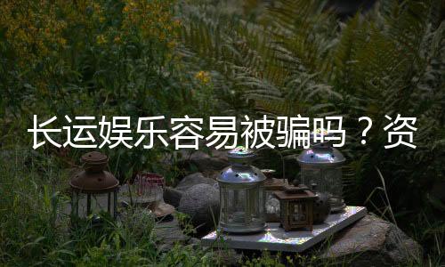 长运娱乐容易被骗吗?资深玩家揭秘防骗技巧与平台选择
