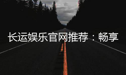 长运娱乐官网推荐：畅享顶级棋牌与电子游艺的尊贵体验